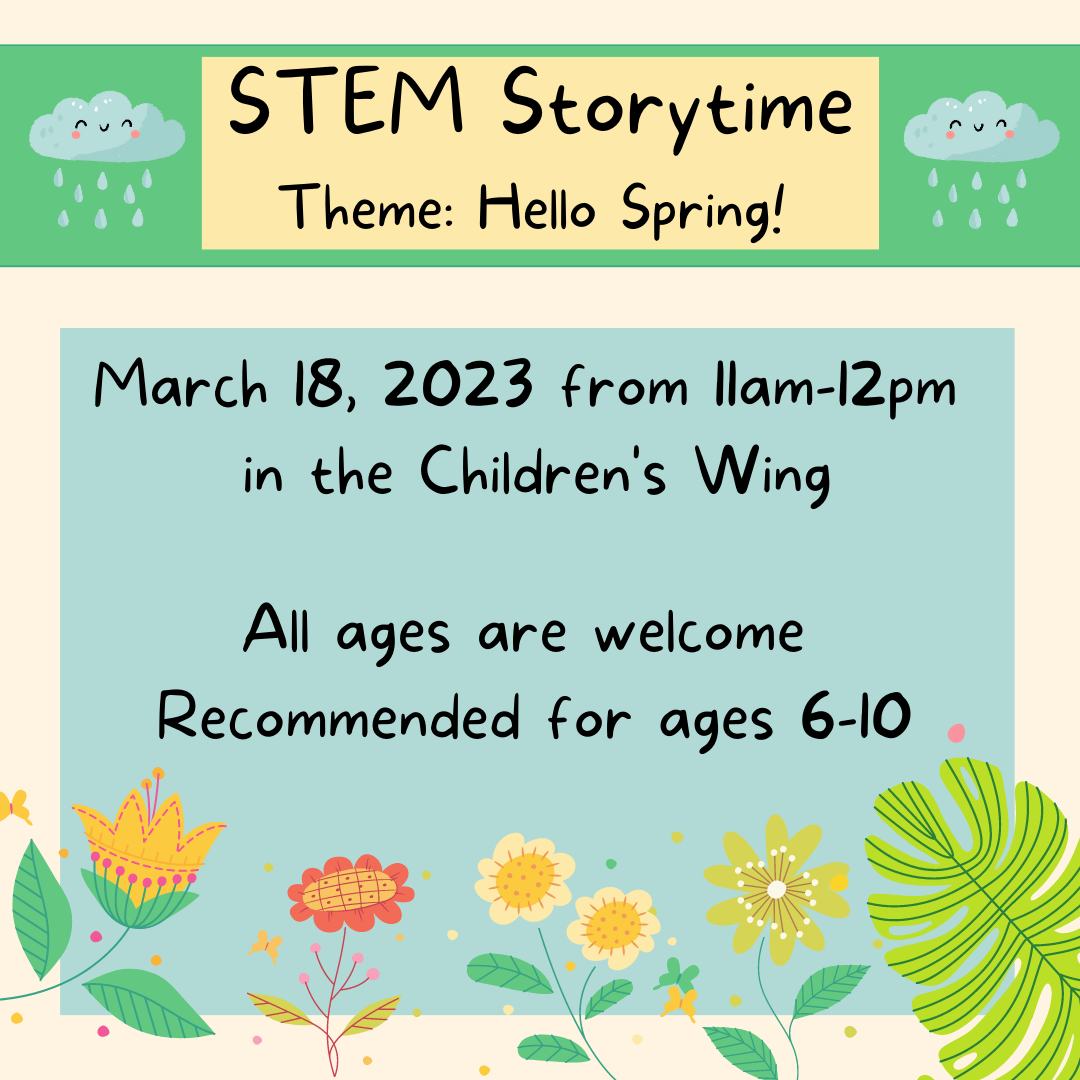 STEM Story time. Theme: Hello Spring! March 18, 2023 from 11am-12pm in the Children's Wing. All ages are welcome. Recommended for ages 6-10.