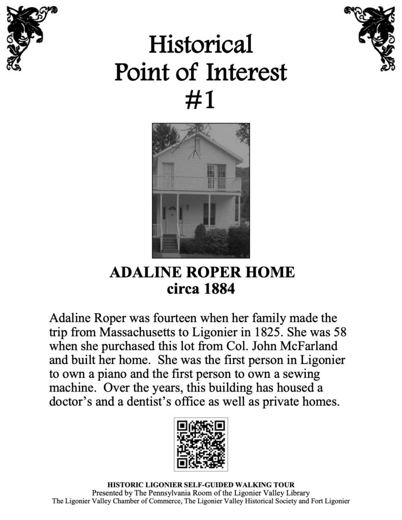 Adaline Roper was fourteen when her family made the trip from Massachusetts to Ligonier in 1825. She was 58 when she purchased this lot from Col. John McFarland and built her home. She was the first person in Ligonier to own a piano and the first person to own a sewing machine. Over the years, this building has housed a doctor’s and a dentist’s office as well as private homes.