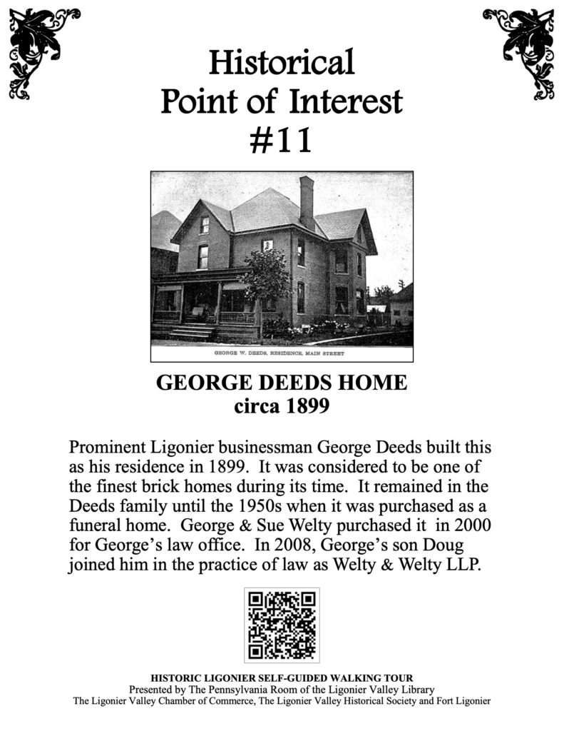 Prominent Ligonier businessman George Deeds built this as his residence in 1899. It was considered to be one of the finest brick homes during its time. It remained in the Deeds family until the 1950s when it was purchased as a funeral home. George & Sue Welty purchased it in 2000 for George’s law office. In 2008, George’s son Doug joined him in the practice of law as Welty & Welty LLP.