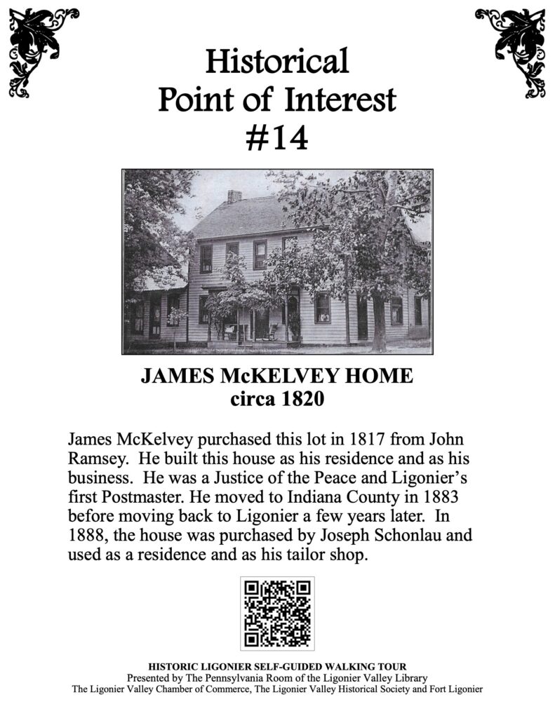 James McKelvey purchased this lot in 1817 from John Ramsey. He built this house as his residence and as his business. He was a Justice of the Peace and Ligonier’s first Postmaster. He moved to Indiana County in 1883 before moving back to Ligonier a few years later. In 1888, the house was purchased by Joseph Schonlau and used as a residence and as his tailor shop.