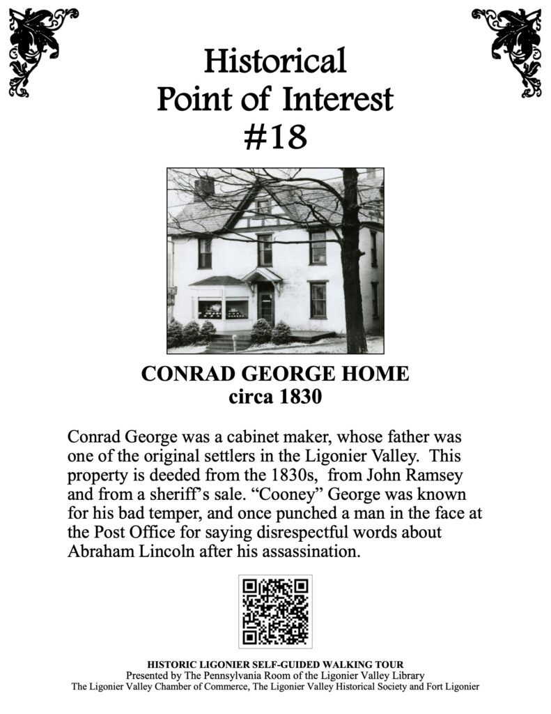 Conrad George was a cabinet maker, whose father was one of the original settlers in the Ligonier Valley. This property is deeded from the 1830s, from John Ramsey and from a sheriff’s sale. “Cooney” George was known for his bad temper, and once punched a man in the face at the Post Office for saying disrespectful words about Abraham Lincoln after his assassination.
