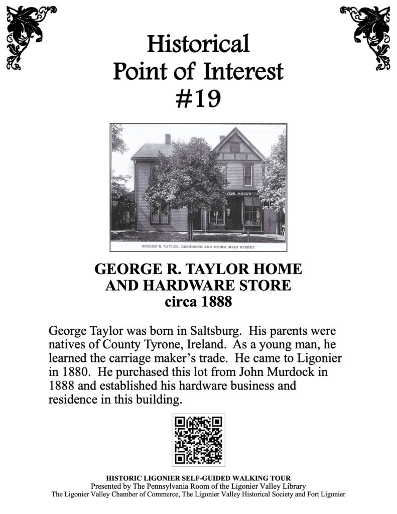 George Taylor was born in Saltsburg. His parents were natives of County Tyrone, Ireland. As a young man, he learned the carriage maker’s trade. He came to Ligonier in 1880. He purchased this lot from John Murdock in 1888 and established his hardware business and residence in this building.