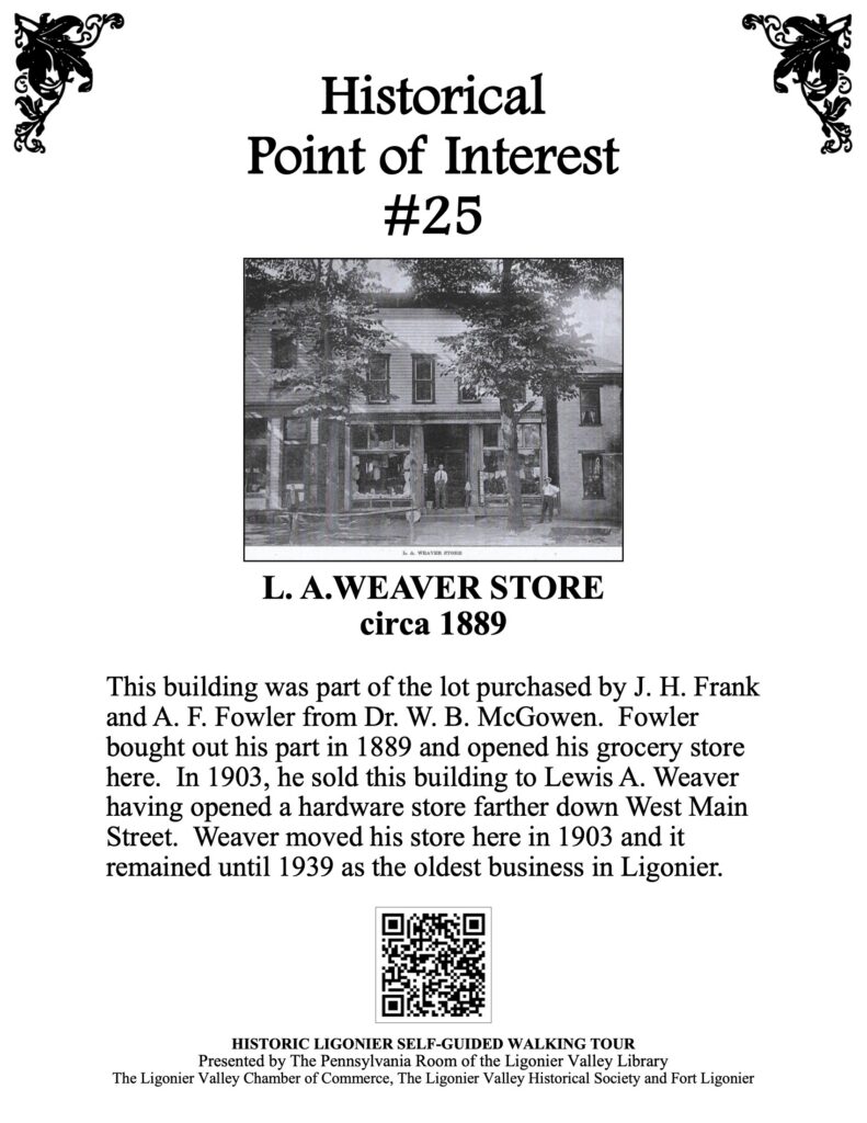 This building was part of the lot purchased by J. H. Frank and A. F. Fowler from Dr. W. B. McGowen. Fowler bought out his part in 1889 and opened his grocery store here. In 1903, he sold this building to Lewis A. Weaver having opened a hardware store farther down West Main Street. Weaver moved his store here in 1903 and it remained until 1939 as the oldest business in Ligonier.