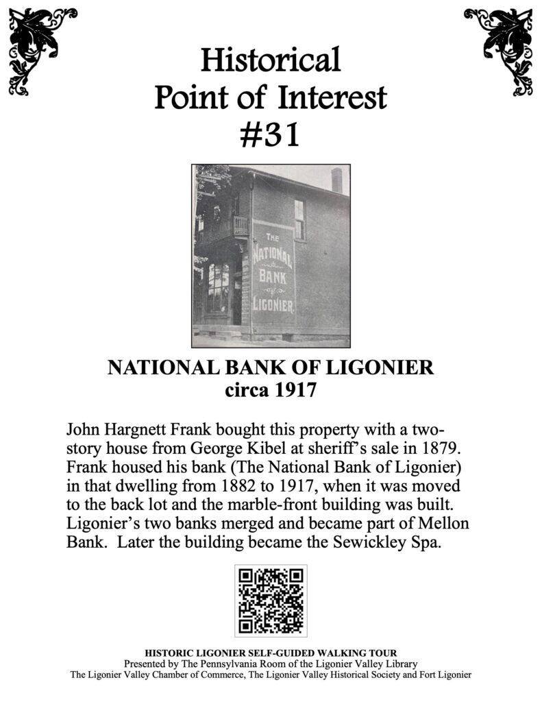 John Hargnett Frank bought this property with a two-story house from George Kibel at sheriff’s sale in 1879. Frank housed his bank (The National Bank of Ligonier) in that dwelling from 1882 to 1917, when it was moved to the back lot and the marble-front building was built. Ligonier’s two banks merged and became part of Mellon Bank. Later the building became the Sewickley Spa.