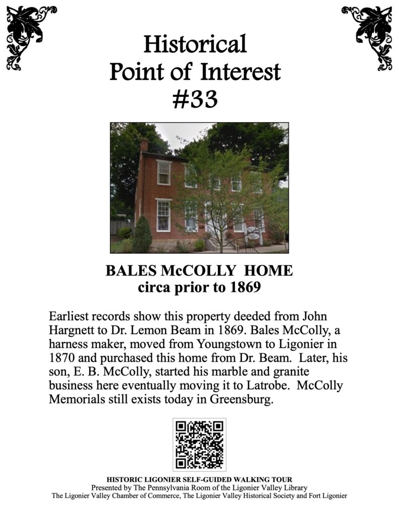 Earliest records show this property deeded from John Hargnett to Dr. Lemon Beam in 1869. Bales McColly, a harness maker, moved from Youngstown to Ligonier in 1870 and purchased this home from Dr. Beam. Later, his son, E. B. McColly, started his marble and granite business here eventually moving it to Latrobe. McColly Memorials still exists today in Greensburg.