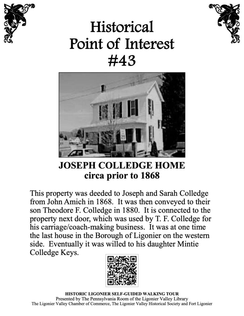 This property was deeded to Joseph and Sarah Colledge from John Amich in 1868. It was then conveyed to their son Theodore F. Colledge in 1880. It is connected to the property next door, which was used by T. F. Colledge for his carriage/coach-making business. It was at one time the last house in the Borough of Ligonier on the western side. Eventually it was willed to his daughter Mintie Colledge Keys.