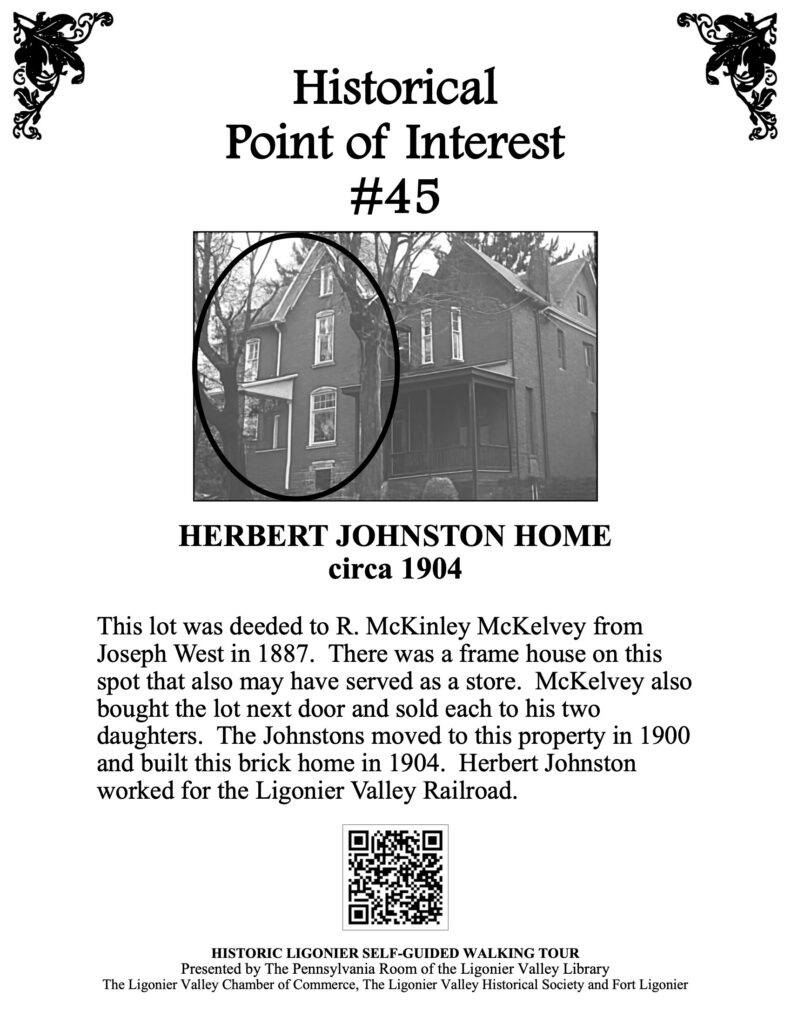 This lot was deeded to R. McKinley McKelvey from Joseph West in 1887. There was a frame house there that also may have served as a store. McKelvey also bought the lot next door and sold each to his two daughters. The Johnstons moved to this property in 1900 and built this brick home in 1904. Herbert Johnston worked for the Ligonier Valley Railroad.