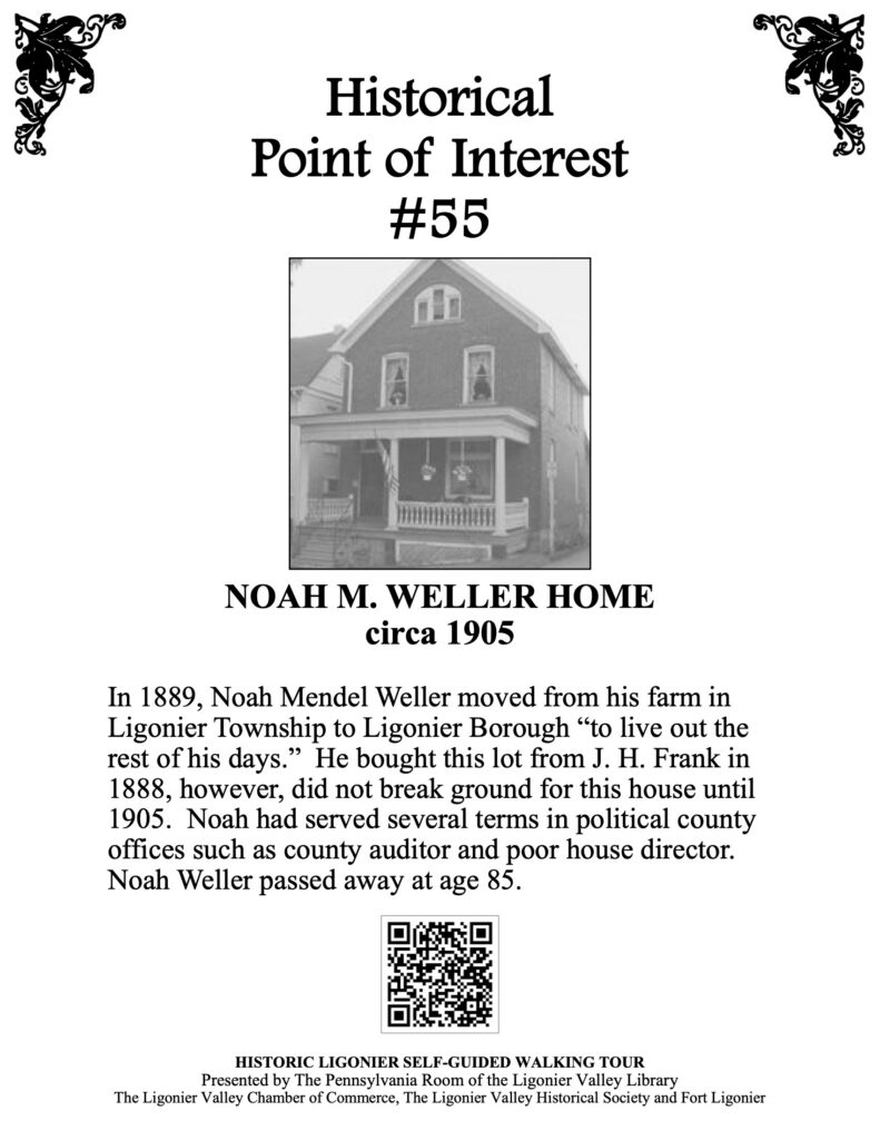 In 1889, Noah Mendel Weller moved from his farm in Ligonier Township to Ligonier Borough “to live out the rest of his days.” He bought this lot from J. H. Frank in 1888, however, did not break ground for this house until 1905. Noah had served several terms in political county offices such as county auditor and poor house director. Noah Weller passed away at age 85.