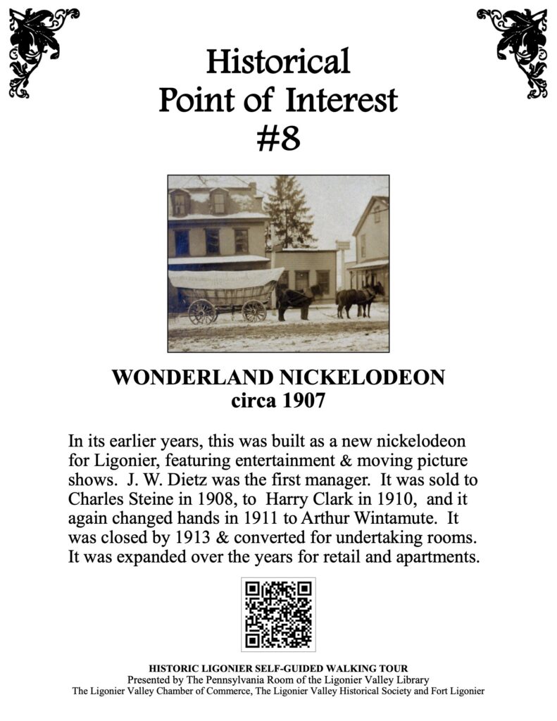 In its earlier years, this was built as a new nickelodeon for Ligonier, featuring entertainment & moving picture shows. J. W. Dietz was the first manager. It was sold to Charles Steine in 1908, to Harry Clark in 1910, and it again changed hands in 1911 to Arthur Wintamute. It was closed by 1913 & converted for undertaking rooms. It was expanded over the years for retail and apartments.
