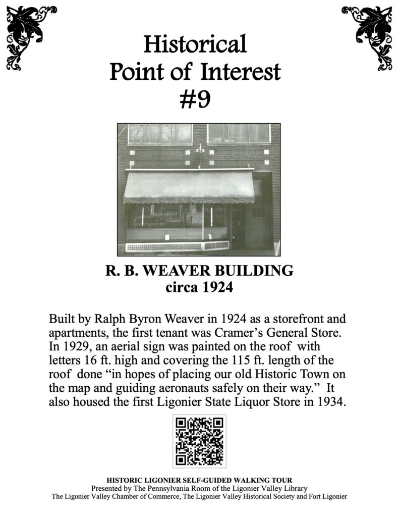 Built by Ralph Byron Weaver in 1924 as a storefront and apartments, the first tenant was Cramer’s General Store. In 1929, an aerial sign was painted on the roof with letters 16 ft. high and covering the 115 ft. length of the roof done “in hopes of placing our old Historic Town on the map and guiding aeronauts safely on their way.” It also housed the first Ligonier State Liquor Store in 1934.  